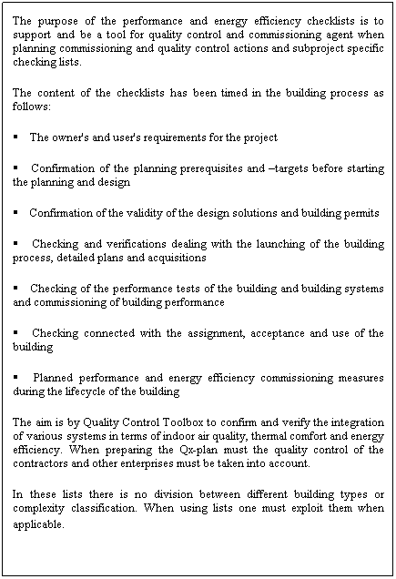 Text Box: The purpose of the performance and energy efficiency checklists is to support and be a tool for quality control and commissioning agent when planning commissioning and quality control actions and subproject specific checking lists.
The content of the checklists has been timed in the building process as follows:
 The owner's and user's requirements for the project
 Confirmation of the planning prerequisites and targets before starting the planning and design
 Confirmation of the validity of the design solutions and building permits
 Checking and verifications dealing with the launching of the building process, detailed plans and acquisitions
 Checking of the performance tests of the building and building systems and commissioning of building performance
 Checking connected with the assignment, acceptance and use of the building
 Planned performance and energy efficiency commissioning measures during the lifecycle of the building
The aim is by Quality Control Toolbox to confirm and verify the integration of various systems in terms of indoor air quality, thermal comfort and energy efficiency. When preparing the Qx-plan must the quality control of the contractors and other enterprises must be taken into account.
In these lists there is no division between different building types or complexity classification. When using lists one must exploit them when applicable.
 
